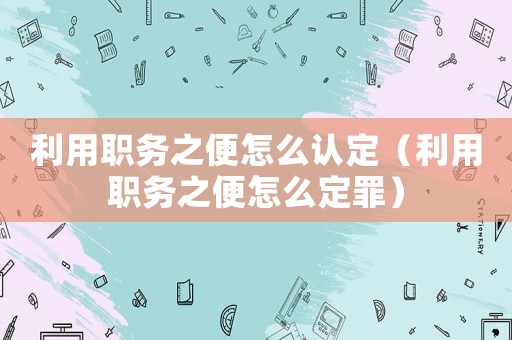 利用職務(wù)之便怎么認定（利用職務(wù)之便怎么定罪）