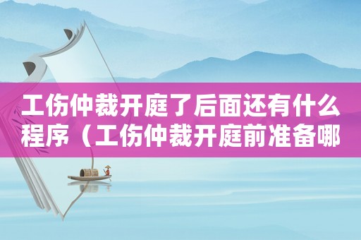 工傷仲裁開庭了后面還有什么程序（工傷仲裁開庭前準備哪些材料）