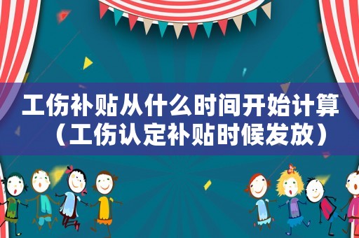 工傷補貼從什么時間開始計算（工傷認(rèn)定補貼時候發(fā)放）