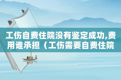 工傷自費住院沒有鑒定成功,費用誰承擔（工傷需要自費住院）