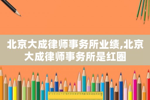 北京大成律師事務(wù)所業(yè)績(jī),北京大成律師事務(wù)所是紅圈