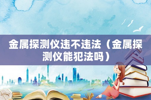 金屬探測儀違不違法（金屬探測儀能犯法嗎）