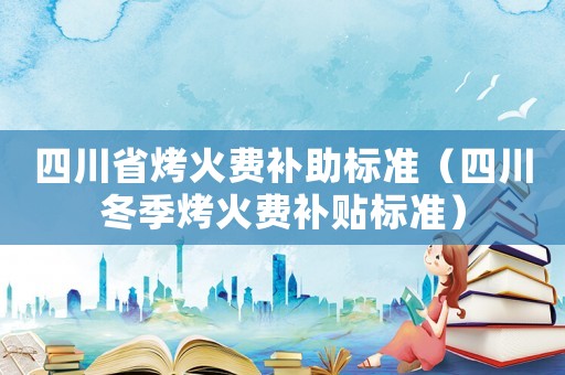 四川省烤火費(fèi)補(bǔ)助標(biāo)準(zhǔn)（四川冬季烤火費(fèi)補(bǔ)貼標(biāo)準(zhǔn)）