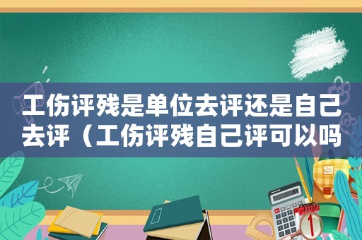 工傷評殘是單位去評還是自己去評（工傷評殘自己評可以嗎）