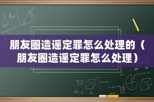 朋友圈造謠定罪怎么處理的（朋友圈造謠定罪怎么處理）