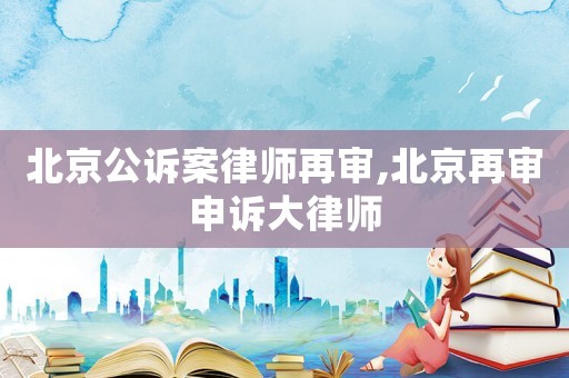 北京公訴案律師再審,北京再審申訴大律師
