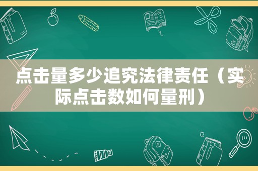 點(diǎn)擊量多少追究法律責(zé)任（實(shí)際點(diǎn)擊數(shù)如何量刑）