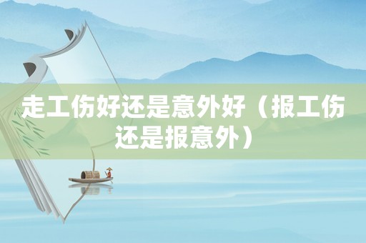 走工傷好還是意外好（報(bào)工傷還是報(bào)意外）
