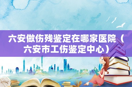 六安做傷殘鑒定在哪家醫(yī)院（六安市工傷鑒定中心）