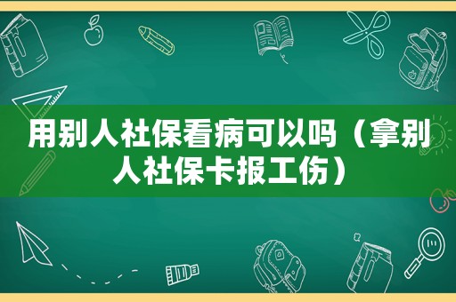 用別人社保看病可以嗎（拿別人社保卡報工傷）
