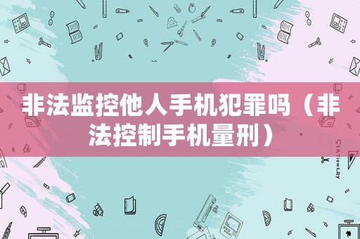 非法監(jiān)控他人手機犯罪嗎（非法控制手機量刑）
