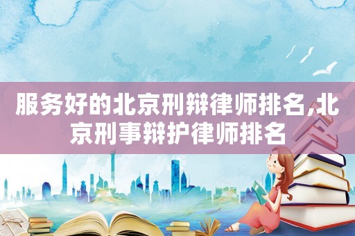 服務(wù)好的北京刑辯律師排名,北京刑事辯護律師排名
