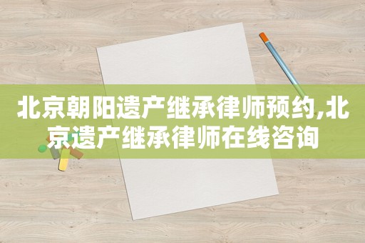 北京朝陽遺產(chǎn)繼承律師預(yù)約,北京遺產(chǎn)繼承律師在線咨詢