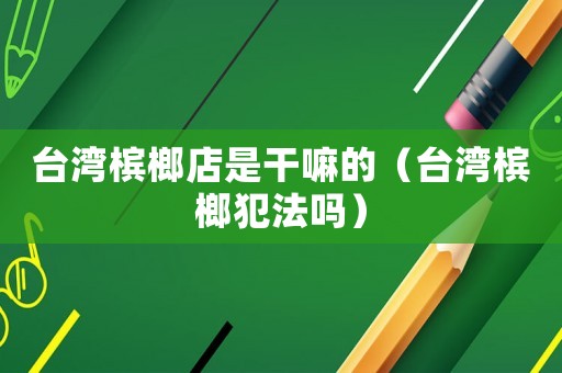 臺(tái)灣檳榔店是干嘛的（臺(tái)灣檳榔犯法嗎）