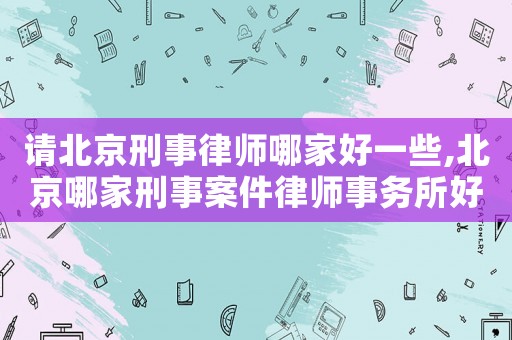 請北京刑事律師哪家好一些,北京哪家刑事案件律師事務所好