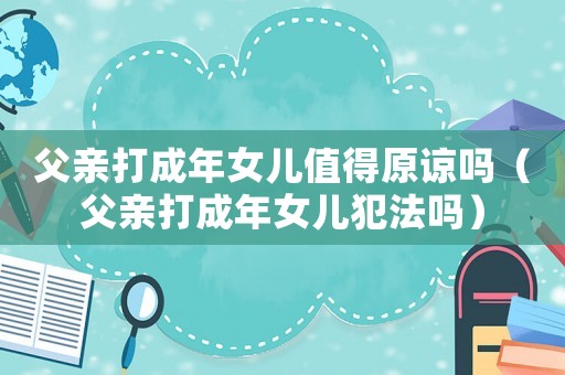 父親打成年女兒值得原諒嗎（父親打成年女兒犯法嗎）