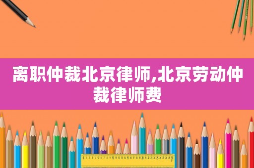 離職仲裁北京律師,北京勞動仲裁律師費(fèi)