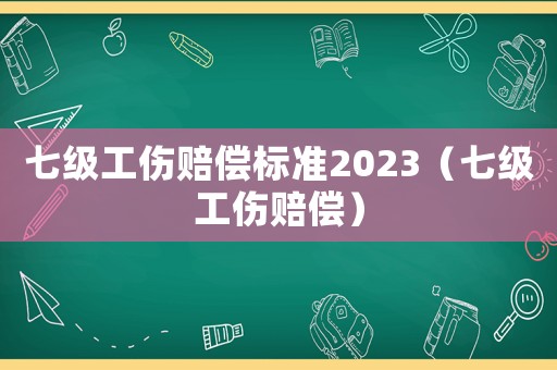 七級(jí)工傷賠償標(biāo)準(zhǔn)2023（七級(jí)工傷賠償）