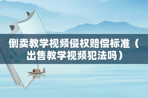 倒賣(mài)教學(xué)視頻侵權(quán)賠償標(biāo)準(zhǔn)（出售教學(xué)視頻犯法嗎）