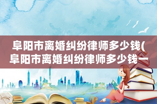 阜陽市離婚糾紛律師多少錢(阜陽市離婚糾紛律師多少錢一個(gè)月)