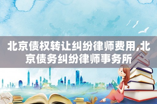 北京債權(quán)轉(zhuǎn)讓糾紛律師費(fèi)用,北京債務(wù)糾紛律師事務(wù)所