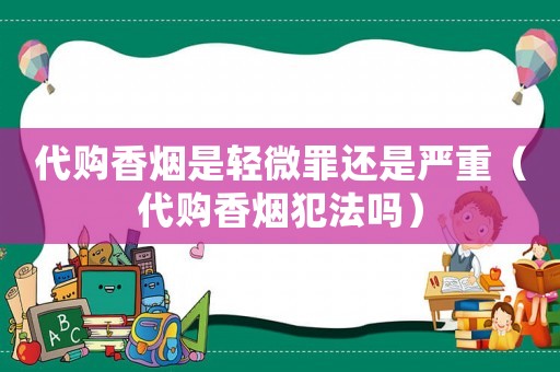 代購(gòu)香煙是輕微罪還是嚴(yán)重（代購(gòu)香煙犯法嗎）