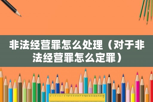 非法經(jīng)營罪怎么處理（對于非法經(jīng)營罪怎么定罪）