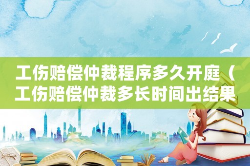 工傷賠償仲裁程序多久開庭（工傷賠償仲裁多長時間出結(jié)果）