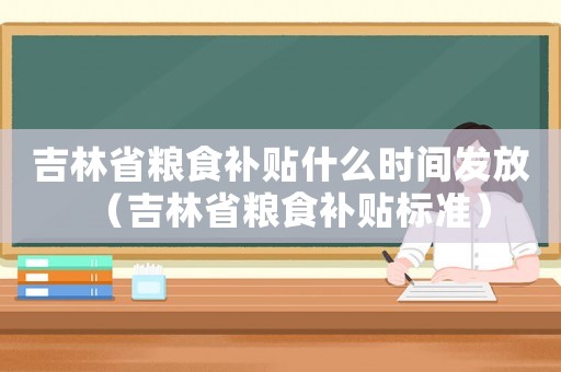 吉林省糧食補貼什么時間發(fā)放（吉林省糧食補貼標(biāo)準(zhǔn)）