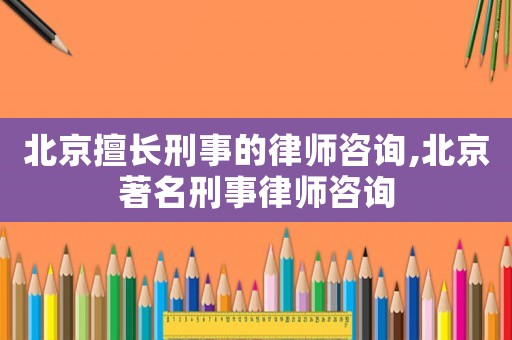 北京擅長刑事的律師咨詢,北京著名刑事律師咨詢
