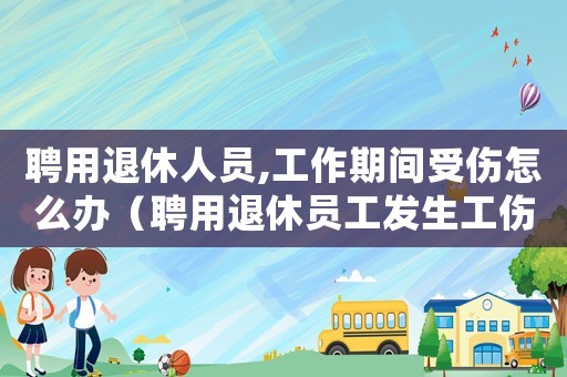聘用退休人員,工作期間受傷怎么辦（聘用退休員工發(fā)生工傷）