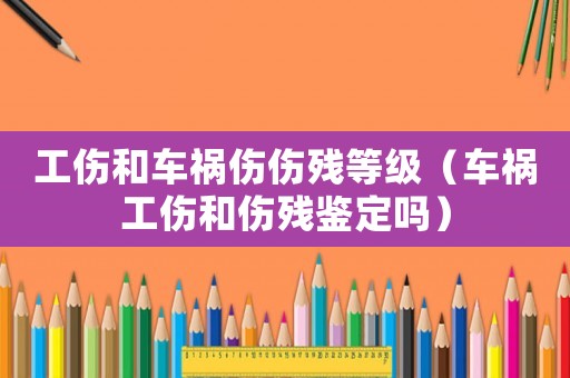 工傷和車(chē)禍傷傷殘等級(jí)（車(chē)禍工傷和傷殘鑒定嗎）