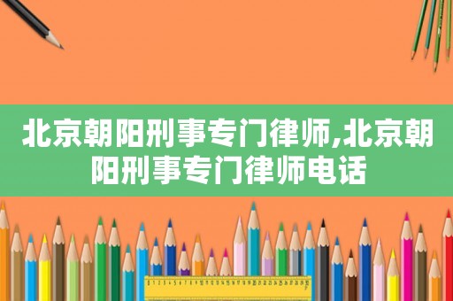 北京朝陽(yáng)刑事專門律師,北京朝陽(yáng)刑事專門律師電話