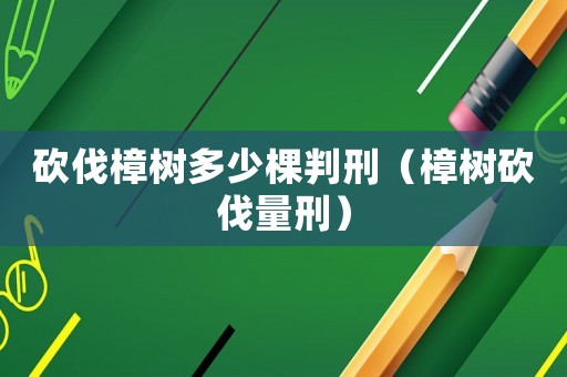 砍伐樟樹(shù)多少棵判刑（樟樹(shù)砍伐量刑）