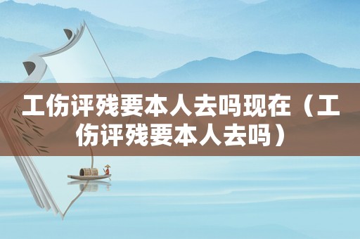 工傷評殘要本人去嗎現(xiàn)在（工傷評殘要本人去嗎）
