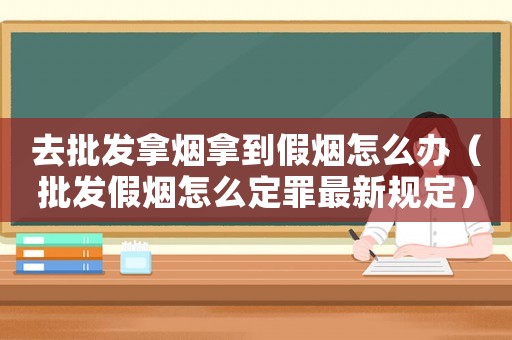 去批發(fā)拿煙拿到假煙怎么辦（批發(fā)假煙怎么定罪最新規(guī)定）