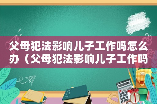 父母犯法影響兒子工作嗎怎么辦（父母犯法影響兒子工作嗎）
