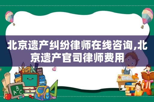 北京遺產(chǎn)糾紛律師在線咨詢,北京遺產(chǎn)官司律師費(fèi)用