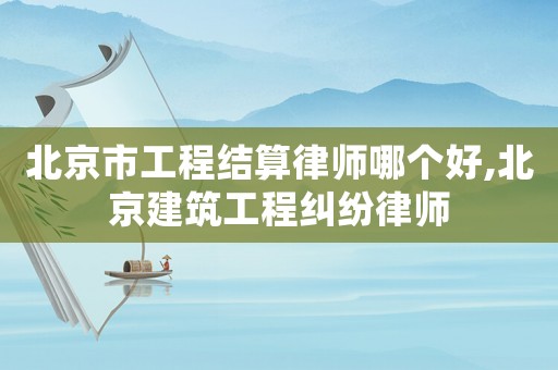 北京市工程結(jié)算律師哪個好,北京建筑工程糾紛律師