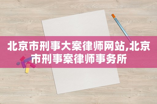 北京市刑事大案律師網(wǎng)站,北京市刑事案律師事務(wù)所