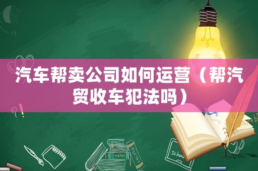 汽車幫賣公司如何運營（幫汽貿(mào)收車犯法嗎）