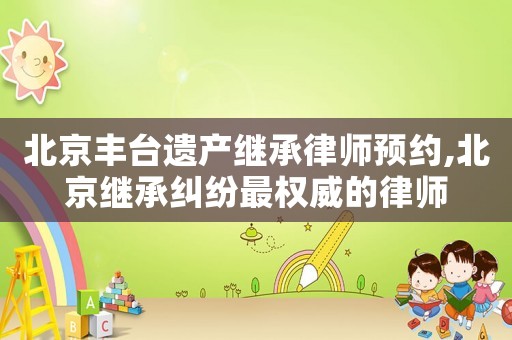 北京豐臺遺產(chǎn)繼承律師預(yù)約,北京繼承糾紛最權(quán)威的律師