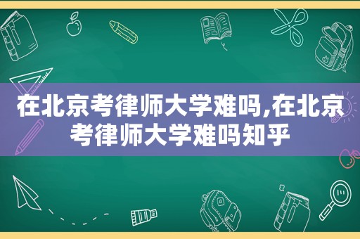 在北京考律師大學(xué)難嗎,在北京考律師大學(xué)難嗎知乎