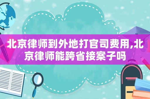 北京律師到外地打官司費用,北京律師能跨省接案子嗎