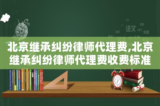 北京繼承糾紛律師代理費,北京繼承糾紛律師代理費收費標準