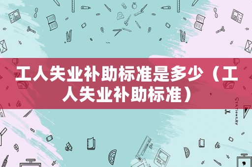 工人失業(yè)補(bǔ)助標(biāo)準(zhǔn)是多少（工人失業(yè)補(bǔ)助標(biāo)準(zhǔn)）