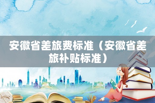 安徽省差旅費(fèi)標(biāo)準(zhǔn)（安徽省差旅補(bǔ)貼標(biāo)準(zhǔn)）