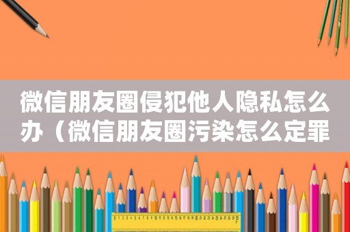 微信朋友圈侵犯他人隱私怎么辦（微信朋友圈污染怎么定罪）