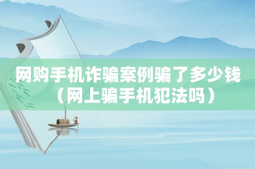 網(wǎng)購(gòu)手機(jī)詐騙案例騙了多少錢(qián)（網(wǎng)上騙手機(jī)犯法嗎）
