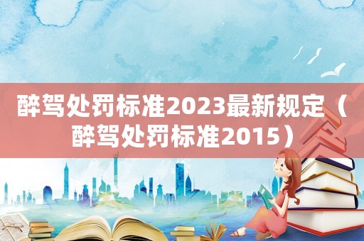 醉駕處罰標(biāo)準(zhǔn)2023最新規(guī)定（醉駕處罰標(biāo)準(zhǔn)2015）